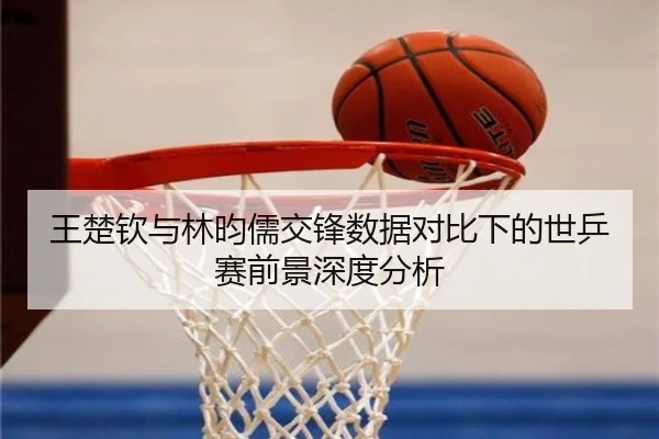 王楚钦与林昀儒交锋数据对比下的世乒赛前景深度分析