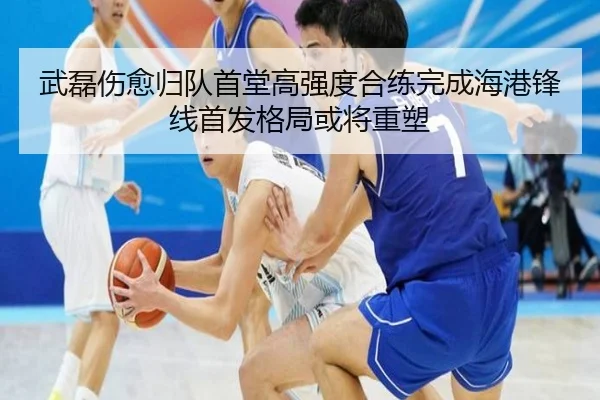 武磊伤愈归队首堂高强度合练完成海港锋线首发格局或将重塑