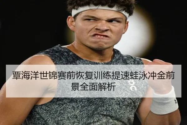 覃海洋世锦赛前恢复训练提速蛙泳冲金前景全面解析